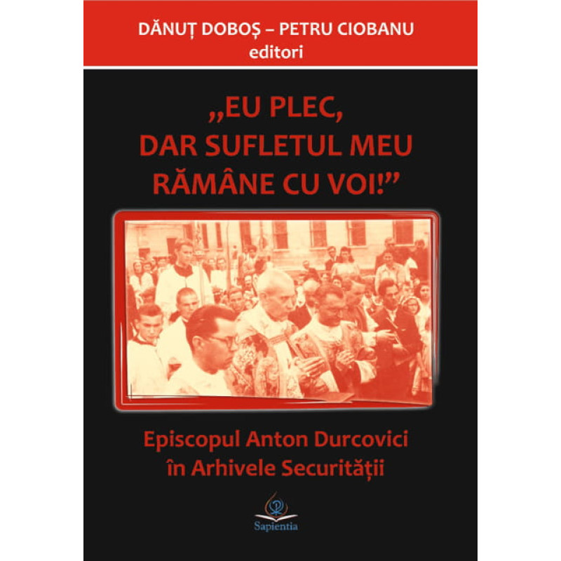 Eu plec, dar sufletul meu rămâne cu voi. Episcopul Anton Durcovici în Arhivele Securității Eu plec, dar sufletul meu rămâne cu voi. Episcopul Anton Durcovici în Arhivele Securității